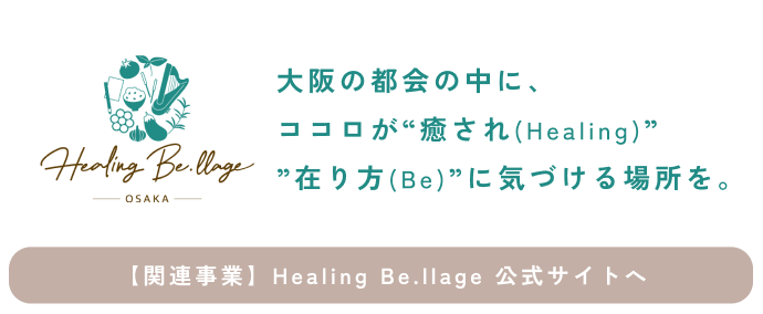 大阪の都会の中に、ココロが
“癒され(Healing)” ”在り方(Be)”に気づける場所を。
私たちは『Healing Be.illage』と名づけたスポットを
30年間に渡って創り続けています。
【関連事業】Healing Be.llage 公式サイトへ > 