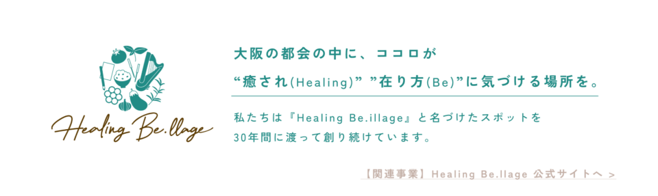 大阪の都会の中に、ココロが “癒され(Healing)” ”在り方(Be)”に気づける場所を。 私たちは『Healing Be.illage』と名づけたスポットを 30年間に渡って創り続けています。 【関連事業】Healing Be.llage 公式サイトへ